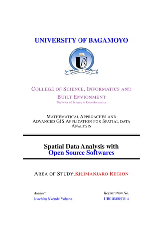 UNIVERSITY OF BAGAMOYO
COLLEGE OF SCIENCE, INFORMATICS AND
BUILT ENVIONMENT
Bachelor of Science in Geoinformatics
MATHEMATICAL APPROACHES AND
ADVANCED GIS APPLICATION FOR SPATIAL DATA
ANALYSIS
Spatial Data Analysis with
Open Source Softwares
AREA OF STUDY;KILIMANJARO REGION
Author:
Joachim Nkende Yohana
Registration No:
UB010/0053/14
 