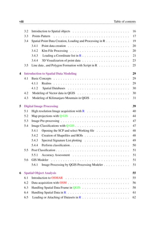 viii Table of contents
3.2 Introduction to Spatial objects . . . . . . . . . . . . . . . . . . . . . . . . 16
3.3 Points Pattern . . . . . . . . . . . . . . . . . . . . . . . . . . . . . . . . 17
3.4 Spatial Point Data Creation, Loading and Processing in R . . . . . . . . . . 19
3.4.1 Point data creation . . . . . . . . . . . . . . . . . . . . . . . . . . 20
3.4.2 Klm File Processing . . . . . . . . . . . . . . . . . . . . . . . . . 20
3.4.3 Loading a Coordinate list in R . . . . . . . . . . . . . . . . . . . . 21
3.4.4 3D Visualizarion of point data . . . . . . . . . . . . . . . . . . . . 23
3.5 Line data , and Polygon Formation with Script in R . . . . . . . . . . . . . 25
4 Introduction to Spatial Data Modeling 29
4.1 Basic Concepts . . . . . . . . . . . . . . . . . . . . . . . . . . . . . . . . 29
4.1.1 Realms . . . . . . . . . . . . . . . . . . . . . . . . . . . . . . . . 29
4.1.2 Spatial Databases . . . . . . . . . . . . . . . . . . . . . . . . . . 30
4.2 Modeling of Vector data in QGIS . . . . . . . . . . . . . . . . . . . . . . 30
4.3 Modeling of Kilimanjaro Mountain in QGIS . . . . . . . . . . . . . . . . 31
5 Digital Image Processing 39
5.1 High resolution Image acquisition with R . . . . . . . . . . . . . . . . . . 40
5.2 Map projections with Q GIS . . . . . . . . . . . . . . . . . . . . . . . . . 44
5.3 Image Pre-processing . . . . . . . . . . . . . . . . . . . . . . . . . . . . . 47
5.4 Image Classifications with Q GIS . . . . . . . . . . . . . . . . . . . . . . . 47
5.4.1 Opening the SCP and select Working file . . . . . . . . . . . . . . 48
5.4.2 Creation of Shapefiles and ROIs . . . . . . . . . . . . . . . . . . . 48
5.4.3 Spectral Signature List plotting . . . . . . . . . . . . . . . . . . . 49
5.4.4 Perform classification . . . . . . . . . . . . . . . . . . . . . . . . . 50
5.5 Post Classification . . . . . . . . . . . . . . . . . . . . . . . . . . . . . . . 51
5.5.1 Accuracy Assessment . . . . . . . . . . . . . . . . . . . . . . . . 51
5.6 GIS Modeler . . . . . . . . . . . . . . . . . . . . . . . . . . . . . . . . . 51
5.6.1 Image Processing by QGIS Processing Modeler . . . . . . . . . . . 51
6 Spatial Object Analysis 55
6.1 Introduction to OSMAR . . . . . . . . . . . . . . . . . . . . . . . . . . . 55
6.2 Data acquisition with OSM . . . . . . . . . . . . . . . . . . . . . . . . . . 56
6.3 Handling Spatial Data Frame in QGIS . . . . . . . . . . . . . . . . . . . . 58
6.4 Handling Spatial Data in R . . . . . . . . . . . . . . . . . . . . . . . . . . 61
6.5 Loading or Attaching of Datasets in R . . . . . . . . . . . . . . . . . . . . 62
 