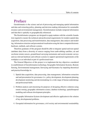 x Table of contents
Preface
Geoinformatics is the science and art of processing and managing spatial information
and data and extracting policy, planning and decision making information for sustainable
resource and environmental management. Geoinformation includes temporal information
and data that is spatially or geographically referenced.
The Geoinformatics programs are designed to equip students with the scientific founda-
tion required to master the technical and professional requirements for modern spatial data
acquisition, data processing and transformation, data management, data analysis and model-
ing, information extraction and presentation/visualisation using the latest computer/electronic
hardware, methods, and software systems.
Therefore graduates of this program should be able to integrate spatial and non-spatial
(attribute data) from a diversity of sources ranging from earth-orbiting satellites, air and
sea-borne remote sensors, ground-based surveying instruments and social economic surveys
and use relevant hardware and software systems to support operational requirements at the
workplace as an individual or part of a professional team
The General Objectives of this project is to implement the key objectives considered
in establishment of Geoinformation technology, Geographic Information Systems, Remote
Sensing, Environmental management, Surveying and Geomatics by imparting theoretical
and practical knowledge in:
1. Spatial data acquisition, data processing, data management, information extraction
and and presentation for governance (i.e. policy development, development planning,
development monitoring and decisionmaking) in a wide range of human undertakings
and professional fields.
2. Problem analysis and structuring for purposes of designing effective solutions using
remote sensing, geographic information science, database technology, spatial/temporal
modeling and software development principles.
3. Geographic Information Systems development and effective application to the solution
of key developmental problems.
4. Geospatial information for governance, civil society and environmental sustainability
 