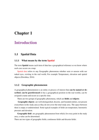 Chapter 1
Introduction
1.1 Spatial Data
1.1.1 What means by the term Spatial
The term Spatial means each item of data has a geographical reference so we know where
each case occurs on a map.
Spatial data refers to any Geographic phenomena whether seen or unseen with our
naked eyes, existing in the real world, For example Temperature, elevation and spatial
objects.(Dorothea, 2016)
1.1.2 Geographic phenomenon
A geographical phenomenon is an entity or process of interest that can be named or de-
scribed, can be georeferenced (it has a geographical position in the real world), can be
assigned a name and occurs at a specific time.
There are two groups of geographic phenomena, which are fields and objects:
Geographic objects: are well-distinguished, discrete, and bounded entities, not present
everywhere in the study area as they do not cover the total study area. The space between
them is empty or undetermined. Some typical examples of fields are temperature, barometric
pressure and elevation.
Geographic field: are geographic phenomenon from which, for every point in the study
area, a value can be determined.
There are two types of geographic fields; continuous fields and discrete fields:
 