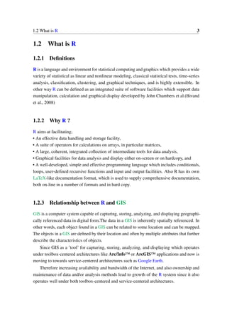 1.2 What is R 3
1.2 What is R
1.2.1 Definitions
R is a language and environment for statistical computing and graphics which provides a wide
variety of statistical as linear and nonlinear modeling, classical statistical tests, time-series
analysis, classification, clustering, and graphical techniques, and is highly extensible. In
other way R can be defined as an integrated suite of software facilities which support data
manipulation, calculation and graphical display developed by John Chambers et al.(Bivand
et al., 2008)
1.2.2 Why R ?
R aims at facilitating;
• An effective data handling and storage facility,
• A suite of operators for calculations on arrays, in particular matrices,
• A large, coherent, integrated collection of intermediate tools for data analysis,
• Graphical facilities for data analysis and display either on-screen or on hardcopy, and
• A well-developed, simple and effective programming language which includes conditionals,
loops, user-defined recursive functions and input and output facilities. Also R has its own
LaTeX-like documentation format, which is used to supply comprehensive documentation,
both on-line in a number of formats and in hard copy.
1.2.3 Relationship between R and GIS
GIS is a computer system capable of capturing, storing, analyzing, and displaying geographi-
cally referenced data in digital form.The data in a GIS is inherently spatially referenced. In
other words, each object found in a GIS can be related to some location and can be mapped.
The objects in a GIS are defined by their location and often by multiple attributes that further
describe the characteristics of objects.
Since GIS as a ’tool’ for capturing, storing, analyzing, and displaying which operates
under toolbox-centered architectures like Arc/Info™ or ArcGIS™ applications and now is
moving to towards service-centered architectures such as Google Earth.
Therefore increasing availability and bandwidth of the Internet, and also ownership and
maintenance of data and/or analysis methods lead to growth of the R system since it also
operates well under both toolbox-centered and service-centered architectures.
 