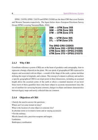 6 Spatial Reference System
EPSG: 21035S, EPSG: 21037S and EPSG:21036S are the three CRS that cover Eastern
and Western Tanzania respectively. The figure below shows European Petroleum Survey
Group (EPSG) covering Tanzania(Mtalo, 2016)
2.1.3 Why CRS
Coordinate reference systems (CRS) are at the heart of geodetics and cartography: how to
represent a bumpy ellipsoid on the plane. We can speak of geographical CRS expressed in
degrees and associated with an ellipse – a model of the shape of the earth, a prime meridian
defining the origin in longitude, and a datum. The concept of a datum is arbitrary and anchors
a specific geographical CRS to an origin point in three dimensions, including an assumed
height above the assumed centre of the earth or above a standard measure of sea level.
Since most of these quantities have only been subject to accurate measurement since the
use of satellites for surveying became common, changes in ellipse and datum characteristics
between legacy maps and newly collected data are common.
2.1.4 Objectives of CRS
• Satisfy the need to answer the questions:
Where am I (at some instant in time)?
What is the location of some object or someone else?
In absolute terms or in relative terms and at varying accuracies
• For the military:
Missile launch sites, precision weapons and targets
Landmines
Battlespace coordination
 