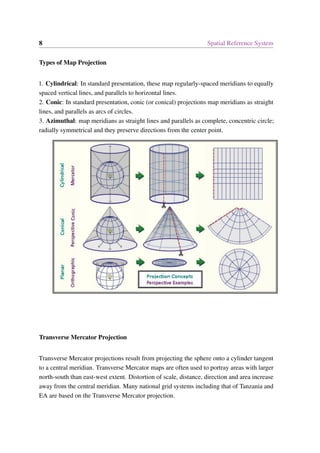 8 Spatial Reference System
Types of Map Projection
1. Cylindrical: In standard presentation, these map regularly-spaced meridians to equally
spaced vertical lines, and parallels to horizontal lines.
2. Conic: In standard presentation, conic (or conical) projections map meridians as straight
lines, and parallels as arcs of circles.
3. Azimuthal: map meridians as straight lines and parallels as complete, concentric circle;
radially symmetrical and they preserve directions from the center point.
Transverse Mercator Projection
Transverse Mercator projections result from projecting the sphere onto a cylinder tangent
to a central meridian. Transverse Mercator maps are often used to portray areas with larger
north-south than east-west extent. Distortion of scale, distance, direction and area increase
away from the central meridian. Many national grid systems including that of Tanzania and
EA are based on the Transverse Mercator projection.
 
