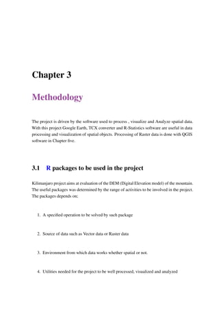 Chapter 3
Methodology
The project is driven by the software used to process , visualize and Analyze spatial data.
With this project Google Earth, TCX converter and R-Statistics software are useful in data
processing and visualization of spatial objects. Processing of Raster data is done with QGIS
software in Chapter five.
3.1 R packages to be used in the project
Kilimanjaro project aims at evaluation of the DEM (Digital Elevation model) of the mountain.
The useful packages was determined by the range of activities to be involved in the project.
The packages depends on;
1. A specified operation to be solved by such package
2. Source of data such as Vector data or Raster data
3. Environment from which data works whether spatial or not.
4. Utilities needed for the project to be well processed, visualized and analyzed
 