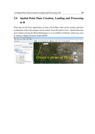 3.4 Spatial Point Data Creation, Loading and Processing in R 19
3.4 Spatial Point Data Creation, Loading and Processing
in R
Point data are the basic spatial data, as from a Point Data a line can be created, and from
combination of lines the polygon can be created. From this point of view , Spatial point data
were created covering the Mount Kilimanjaro so as to establish coordinates which may assist
in making a Digital elevation model (DEM)
 