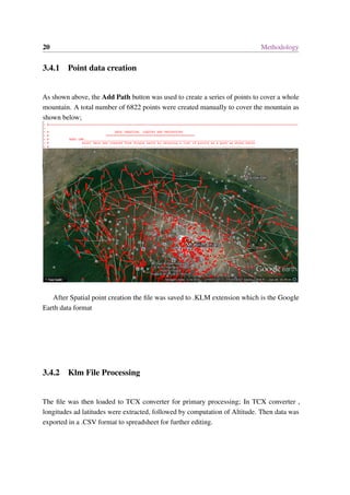 20 Methodology
3.4.1 Point data creation
As shown above, the Add Path button was used to create a series of points to cover a whole
mountain. A total number of 6822 points were created manually to cover the mountain as
shown below;
After Spatial point creation the file was saved to .KLM extension which is the Google
Earth data format
3.4.2 Klm File Processing
The file was then loaded to TCX converter for primary processing; In TCX converter ,
longitudes ad latitudes were extracted, followed by computation of Altitude. Then data was
exported in a .CSV format to spreadsheet for further editing.
 