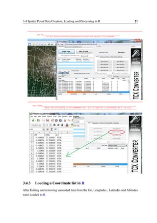 3.4 Spatial Point Data Creation, Loading and Processing in R 21
3.4.3 Loading a Coordinate list in R
After Editing and removing unwanted data from the file, Longtudes , Latitudes and Altitudes
were Loaded to R
 
