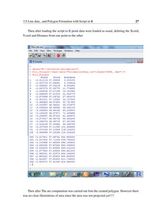 3.5 Line data , and Polygon Formation with Script in R 27
Then after loading the script to R point data were loaded as usual, defining the Xcord,
Ycord and Distance from one point to the other
Then after The are computation was carried out fom the created polygon. However there
was no clear illustrations of area since the area was not projected yet!!!!
 