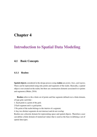 Chapter 4
Introduction to Spatial Data Modeling
4.1 Basic Concepts
4.1.1 Realms
Spatial objects considered in the design process using realms are points, lines, and regions.
These can be represented using only points and segments of the realm. Basically, a spatial
object is not created on the realm, but there are construction elements associated to it (points
and segments).(Mtalo, 2016)
Realms refers to the a finite set of points and line segments defined over a finite domain,
of type grid, such that :
1. Each point is a point of the grid;
2 Each segment end is a grid point;
3 No point of the realm belongs to the interior of a segment;
4 Any two distinct segments do not intersect and do not overlap.
Realms use a discrete domain for representing space and spatial objects. Therefore a user
can define a finite domain of numerical values that is used as the base in defining a set of
spatial data types.
 