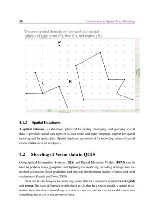 30 Introduction to Spatial Data Modeling
4.1.2 Spatial Databases
A spatial database is a database optimized for storing, managing, and querying spatial
data. It provides spatial data types in its data model and query language, support for spatial
indexing and for spatial join. Spatial databases are essential for recording values of spatial
characteristics of a set of objects.
4.2 Modeling of Vector data in QGIS
Geographical Information Systems (GIS) and Digital Elevation Models (DEM) can be
used to perform many geospatial and hydrological modeling including drainage and wa-
tershed delineation, flood prediction and physical development studies of urban and rural
settlements.(Konadu and Fosu, 2009)
There are two techniques for modeling spatial data in a computer system: raster (grid)
and vector.The main difference within these two is that In a vector model, a spatial infor-
mation indicates where something is or where it occurs, and in a raster model it indicates
something that exists or occurs everywhere.
 