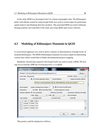 4.3 Modeling of Kilimanjaro Mountain in QGIS 31
In the study DEM was developed with 5 m contour topographic data; The Kilimanjaro
points with altitude created by using Google Earth were used as terrain inputs for performing
spatial analysis and obtaining derivative products. The generated DEM was used to delineate
drainage patterns and watershed of the study area using QGIS open source software.
4.3 Modeling of Kilimanjaro Mountain in QGIS
A vector-based approach was used to derive contours in determination of height levels of
mountain Kilimanjaro. The DEM of Kilimanjaro mountain was used as inputs for determining
contour lines which would help in further developmental projects mapping.
Randomly selected data acquired with Google Earth was used to create a DEM. The first
step was to load the .CSV file of kilimanjaroPts.csv to QGIS
Then points could be displayed as follows;
 