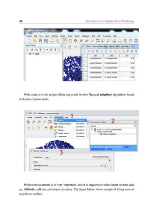 34 Introduction to Spatial Data Modeling
With context to this project Modeling could involve Natural neighbor algorithms found
in Raster creation tools.
Projection parameter is of very important. also it is required to select input column data
eg. Altitude, cell size and output directory. The figure below shows sample of filling natural
neighbour toolbox.
 