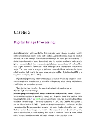 Chapter 5
Digital Image Processing
A digital image refers to the record of the electromagnetic energy reflected or emitted from the
earths surface or other features on the earth’s surface. A remotely sensed image is a pictorial
rendition, or model, of target features described through the use of spectral reflectance. A
digital image is stored as a two-dimensional array (or grid) of small areas called pixels
(picture elements). Each pixel corresponds spatially to an area on the earth’s surface. This
array or grid structure is also called a raster, so image data is often referred to as a raster
image. The raster image is arranged in horizontal rows called lines, and vertical columns
called samples. Each pixel in the image raster is represented by a digital number (DN) or a
brightness value (BV).(ENVI, 2004)
Digital image processing refers to the subclass of signals processing concerned specif-
ically with pictures, with the aim of increasing or improving image quality for computer
visualization and human interpretation.
Therefore in order to conduct the accurate classification it requires first to:
-Acquire high resolution image
-Perform pre-processing so as to remove radiometric and geometric errors. High reso-
lution satellite image can be acquired by various ways depending on the need and time given
to accomplish the task. R and QGIS are simpler softwares employed in downloading of high
resolution satellite images. This is due to presence of GDAL and OSMAR packages in R
and and Plugin installer in QGIS. OpenStreetMap provides freely accessible and editable
geographic data. The osmar package smoothly integrates the OpenStreetMap project into
the R ecosystem. The osmar package provides infrastructure to access OpenStreetMap data
from different sources, to enable working with the OSM data in the familiar R idiom, and to
convert the data into objects based on classes provided by existing R packages.
 