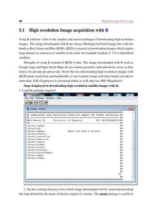 40 Digital Image Processing
5.1 High resolution Image acquisition with R
Using R software i refer to the simplest and easiest technique of downloading high resolution
images. The image downloaded with R are always Multispectral band images but with few
bands as Red, Green and Blue (RGB). QGIS is essential in downloading images which require
large dataset as selection of satellite to be used, for example Landsat 5, 7,8 or Quickbird
satellites.
Strengths of using R instead of QGIS is that, The image downloaded with R such as
Google maps and Open Street Maps do not contain geometric and radiometric errors as they
tend to be already pre-processed. Never the less downloading high resolution images with
QGIS needs much time and bandwidths as one Landsat image with three bands can take to
more than 2GB (Gigabytes) to download where as in R only few MB (Megabytes).
Steps Employed in downloading high resolution satellite images with R.
1. Load the package required
2. Set the working directory from which image downloaded will be saved and download
the map defined by the name of district, region or country. The gmap package is useful in
 