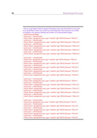 42 Digital Image Processing
########################################################################
> #So as to get high resolution images Kilimanjaro map was then plotted to four parts
># as North West, North east, South west and South East Then each part was further
># divided to four portion making total number of 20 downloaded images.
> plot(KilimanjaroMap)
> select.area <- drawExtent()
> North_West<-gmap(select.area, type="satellite",rgb=TRUE,filename="NW.tif")
> select.area <- drawExtent()
> North_West1<-gmap(select.area, type="satellite",rgb=TRUE,filename="NW1.tif")
> select.area <- drawExtent()
> North_West2<-gmap(select.area, type="satellite",rgb=TRUE,filename="NW2.tif")
> select.area <- drawExtent()
> North_West3<-gmap(select.area, type="satellite",rgb=TRUE,filename="NW3.tif")
> select.area <- drawExtent()
> North_West4<-gmap(select.area, type="satellite",rgb=TRUE,filename="NW4.tif")
>
> select.area <- drawExtent()
> North_East<-gmap(select.area, type="satellite",rgb=TRUE,filename="NE.tif")
> select.area <- drawExtent()
> North_East1<-gmap(select.area, type="satellite",rgb=TRUE,filename="NE1.tif")
> select.area <- drawExtent()
> North_East2<-gmap(select.area, type="satellite",rgb=TRUE,filename="NE2.tif")
> select.area <- drawExtent()
> North_East3<-gmap(select.area, type="satellite",rgb=TRUE,filename="NE3.tif")
> select.area <- drawExtent()
> North_East4<-gmap(select.area, type="satellite",rgb=TRUE,filename="NE4.tif")
>
> select.area <- drawExtent()
> South_West<-gmap(select.area, type="satellite",rgb=TRUE,filename="SW.tif")
> select.area <- drawExtent()
> South_West1<-gmap(select.area, type="satellite",rgb=TRUE,filename="SW1.tif")
> select.area <- drawExtent()
> South_West2<-gmap(select.area, type="satellite",rgb=TRUE,filename="SW2.tif")
> select.area <- drawExtent()
> South_West3<-gmap(select.area, type="satellite",rgb=TRUE,filename="SW3.tif")
> select.area <- drawExtent()
> South_West4<-gmap(select.area, type="satellite",rgb=TRUE,filename="SW4.tif")
>
> select.area <- drawExtent()
> South_East<-gmap(select.area, type="satellite",rgb=TRUE,filename="SE.tif")
> select.area <- drawExtent()
> South_East1<-gmap(select.area, type="satellite",rgb=TRUE,filename="SE1.tif")
> select.area <- drawExtent()
> South_East2<-gmap(select.area, type="satellite",rgb=TRUE,filename="SE2.tif")
> select.area <- drawExtent()
> South_East3<-gmap(select.area, type="satellite",rgb=TRUE,filename="SE3.tif")
> select.area <- drawExtent()
> South_East4<-gmap(select.area, type="satellite",rgb=TRUE,filename="SE4.tif")
> #######################################################################
 