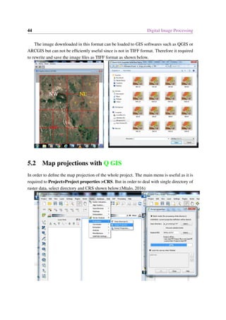 44 Digital Image Processing
The image downloaded in this format can be loaded to GIS softwares such as QGIS or
ARCGIS but can not be efficiently useful since is not in TIFF format. Therefore it required
to rewrite and save the image files as TIFF format as shown below.
5.2 Map projections with Q GIS
In order to define the map projection of the whole project. The main menu is useful as it is
required to Project>Project properties >CRS. But in order to deal with single directory of
raster data, select directory and CRS shown below;(Mtalo, 2016)
 