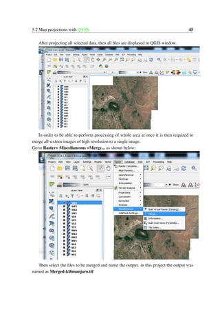 5.2 Map projections with Q GIS 45
After projecting all selected data, then all files are displayed in QGIS window.
In order to be able to perform processing of whole area at once it is then required to
merge all sixteen images of high resolution to a single image.
Go to Raster> Miscellaneous >Merge... as shown below;
Then select the files to be merged and name the output. in this project the output was
named as Merged-kilimanjaro.tif
 
