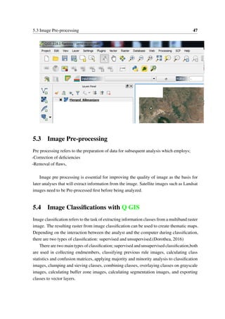 5.3 Image Pre-processing 47
5.3 Image Pre-processing
Pre processing refers to the preparation of data for subsequent analysis which employs;
-Correction of deficiencies
-Removal of flaws,
Image pre processing is essential for improving the quality of image as the basis for
later analyses that will extract information from the image. Satellite images such as Landsat
images need to be Pre-processed first before being analyzed.
5.4 Image Classifications with Q GIS
Image classification refers to the task of extracting information classes from a multiband raster
image. The resulting raster from image classification can be used to create thematic maps.
Depending on the interaction between the analyst and the computer during classification,
there are two types of classification: supervised and unsupervised.(Dorothea, 2016)
There are two main types of classification; supervised and unsupervised classification,both
are used in collecting endmembers, classifying previous rule images, calculating class
statistics and confusion matrices, applying majority and minority analysis to classification
images, clumping and sieving classes, combining classes, overlaying classes on grayscale
images, calculating buffer zone images, calculating segmentation images, and exporting
classes to vector layers.
 