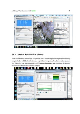 5.4 Image Classifications with Q GIS 49
5.4.3 Spectral Signature List plotting
After all ROIs have been loaded to signature list, it is then required to highlight all training
samples loaded in SCP classification and export them to signature list, then save the signature
list . Then after load selected samples to SCP spectral signature plot to evaluate Reflectance
and Standard Deviation of selected samples.
 