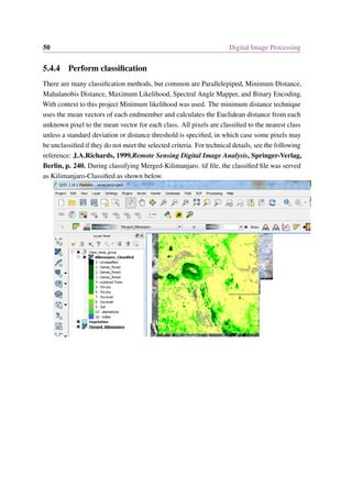 50 Digital Image Processing
5.4.4 Perform classification
There are many classification methods, but common are Parallelepiped, Minimum Distance,
Mahalanobis Distance, Maximum Likelihood, Spectral Angle Mapper, and Binary Encoding.
With context to this project Minimum likelihood was used. The minimum distance technique
uses the mean vectors of each endmember and calculates the Euclidean distance from each
unknown pixel to the mean vector for each class. All pixels are classified to the nearest class
unless a standard deviation or distance threshold is specified, in which case some pixels may
be unclassified if they do not meet the selected criteria. For technical details, see the following
reference: J.A.Richards, 1999,Remote Sensing Digital Image Analysis, Springer-Verlag,
Berlin, p. 240. During classifying Merged-Kilimanjaro. tif file, the classified file was served
as Kilimanjaro-Classified as shown below.
 