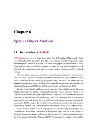 Chapter 6
Spatial Object Analysis
6.1 Introduction to OSMAR
OSMAR is the short term of Open Street Maps And R. OpenStreetMap provides freely
accessible and editable geographic data. The osmar package smoothly integrates the Open-
StreetMap project into the R ecosystem. The osmar package provides infrastructure to access
OpenStreetMap data from different sources, to enable working with the OSM data in the
familiar R idiom, and to convert the data into objects based on classes provided by existing R
packages.
“OpenStreetMap creates and provides free geographic data such as street maps to anyone
who wants them” announces the OpenStreetMap wikipedia main page (OSM Foundation,
2011) – and since R users want free geographic data. Therefore, the add-on package
osmar (Schlesinger and Eugster, 2012) provides extensible infrastructure for integrating the
OpenStreetMap project (OSM) into the R project.(Eugster and Schlesinger, 2012)
The aim of the OpenStreetMap project is to create a free editable map of the world.
The project maintains a database of geographic elements (nodes, ways and relations) and
features (such as streets, buildings and landmarks). These data are collected and provided
by volunteers using GPS devices, aerial imagery, and local knowledge. The most prominent
application is the rendering of the geographic data and features into raster images (for
example, for the OSM map on the website). However, the project also provides an application
programming interface (API) for fetching raw data from and saving to the OSM database.
R implements a dialect of the S language that was developed by Rick Becker, John
Chambers and Allan Wilks. Versions of R are available, at no cost, for 32-bit versions of
Microsoft Windows for Linux, for Unix and for Macintosh OS X and it is available through
the Comprehensive R Archive Network (CRAN). R has extensive and powerful graphics
 