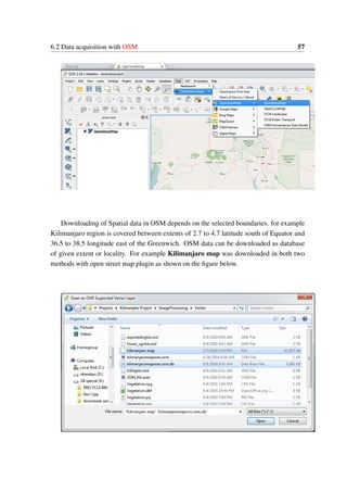 6.2 Data acquisition with OSM 57
Downloading of Spatial data in OSM depends on the selected boundaries. for example
Kilimanjaro region is covered between extents of 2.7 to 4.7 latitude south of Equator and
36.5 to 38.5 longitude east of the Greenwich. OSM data can be downloaded as database
of given extent or locality. For example Kilimanjaro map was downloaded in both two
methods with open street map plugin as shown on the figure below.
 