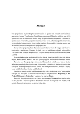 Abstract
This project aims at providing basic introduction to spatial data concepts and statistical
approaches in data Visualization, Spatial data analysis and Modeling with the use of R .
Spatial data arise in almost every field of study as Spatial data are everywhere. Usefulness of
Spatial data is observed in geographic mapping of land cover, Urban transportation networks,
meteorological measurements from weather stations, demographics from the census, and
incidence of disease over a particular geographic area.
However this project explains the main idea of what is, where do we get and when we
can acquire a spatial data. What are the basic types of spatial data and their relationships.
The context of R software in Spatial Data Analysis and the existing relationships between R
and GIS
It further looks on the fundamental Applied Spatial Data Analysis in context to Spatial
objects, Spatial points , Spatial Lines and Spatial polygons in relations to their Data frames.
Never the less This project provides spatial data analysis with focused idea in Spatial
point pattern analysis, Interpolation and Geostatistics, estimation of Spatial correlation and
variogram modeling and prediction of Spatial data through simple and Universal Kriging ,
Local neighborhood and Spatial neighborhood.
Last but not least is applied Spatial data modeling which involves the use of mathematical
concepts and principles to model real world objects and phenomena. Regarding to this
Project Kilimanjaro Region have been used as source of data.
Therefore this project describes the classes and methods of the sp package, and in doing
so also provides a practical guide to the internal structure of many GIS data models, as R
permits the user to get as close as desired to the data.
 