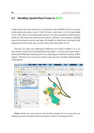 58 Spatial Object Analysis
6.3 Handling Spatial Data Frame in QGIS
A data frame is the most common way of storing data in R and QGIS, and if used system-
atically makes data analysis easier. Under the hood, a data frame is a list of equal-length
vectors. This makes it a two dimensional structure, so it shares properties of both the matrix
and the list. This means that a data frame has names(), colnames(), and rownames(), although
names() and colnames() are the same thing. The length() of a data frame is the length of the
underlying list and so is the same as ncol(); nrow() gives the number of rows.
From the case study area, Kilimanjaro OSM data were loaded to QGIS so as to en-
able editing or removing of unwanted Spatial data frames. As shown on the figure below ,
downloaded OSM data contained points, lines and polygons outside the boundary of Kili-
manjaro. Therefore it was necessary to clip the image and select only data within boundary
of Kilimanjaro.
Vector tool-bar was used to process the data.For example Geo-processing tools was
employed to remove unwanted data in the project as shown on the diagram below.
 