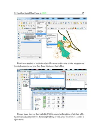 6.3 Handling Spatial Data Frame in QGIS 59
Then it was required to isolate the shape files so as to determine points, polygons and
lines independently and save their shape files in specified folders
The new shape files was then loaded to QGIS to enable further editing of attribute tables
by employing digitization tools. For example editing of lines could be shown as a sample in
figure below.
 