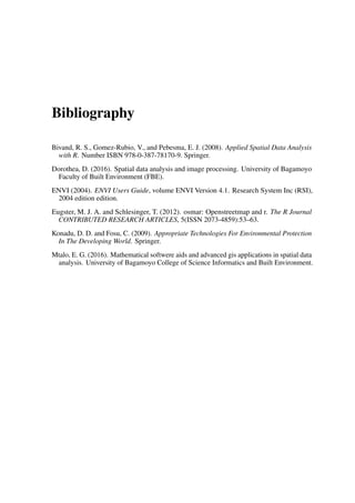 Bibliography
Bivand, R. S., Gomez-Rubio, V., and Pebesma, E. J. (2008). Applied Spatial Data Analysis
with R. Number ISBN 978-0-387-78170-9. Springer.
Dorothea, D. (2016). Spatial data analysis and image processing. University of Bagamoyo
Faculty of Built Environment (FBE).
ENVI (2004). ENVI Users Guide, volume ENVI Version 4.1. Research System Inc (RSI),
2004 edition edition.
Eugster, M. J. A. and Schlesinger, T. (2012). osmar: Openstreetmap and r. The R Journal
CONTRIBUTED RESEARCH ARTICLES, 5(ISSN 2073-4859):53–63.
Konadu, D. D. and Fosu, C. (2009). Appropriate Technologies For Environmental Protection
In The Developing World. Springer.
Mtalo, E. G. (2016). Mathematical softwere aids and advanced gis applications in spatial data
analysis. University of Bagamoyo College of Science Informatics and Built Environment.
 