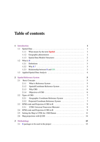 Table of contents
1 Introduction 1
1.1 Spatial Data . . . . . . . . . . . . . . . . . . . . . . . . . . . . . . . . . . 1
1.1.1 What means by the term Spatial . . . . . . . . . . . . . . . . . . . 1
1.1.2 Geographic phenomenon . . . . . . . . . . . . . . . . . . . . . . . 1
1.1.3 Spatial Data Models/ Structures . . . . . . . . . . . . . . . . . . . 2
1.2 What is R . . . . . . . . . . . . . . . . . . . . . . . . . . . . . . . . . . . 3
1.2.1 Definitions . . . . . . . . . . . . . . . . . . . . . . . . . . . . . . 3
1.2.2 Why R ? . . . . . . . . . . . . . . . . . . . . . . . . . . . . . . . 3
1.2.3 Relationship between R and GIS . . . . . . . . . . . . . . . . . . . 3
1.3 Applied Spatial Data Analysis . . . . . . . . . . . . . . . . . . . . . . . . 4
2 Spatial Reference System 5
2.1 Basic Concepts . . . . . . . . . . . . . . . . . . . . . . . . . . . . . . . . 5
2.1.1 What is Reference System . . . . . . . . . . . . . . . . . . . . . . 5
2.1.2 Spatial/Coordinate Reference System . . . . . . . . . . . . . . . . 5
2.1.3 Why CRS . . . . . . . . . . . . . . . . . . . . . . . . . . . . . . 6
2.1.4 Objectives of CRS . . . . . . . . . . . . . . . . . . . . . . . . . . 6
2.2 Types of CRS . . . . . . . . . . . . . . . . . . . . . . . . . . . . . . . . . 7
2.2.1 Geographic Coordinate Reference System . . . . . . . . . . . . . 7
2.2.2 Projected Coordinate Reference System . . . . . . . . . . . . . . . 7
2.3 EPSG code and Projection.4 CRS in R . . . . . . . . . . . . . . . . . . . 9
2.3.1 UTM: Universal Transverse Mercator . . . . . . . . . . . . . . . . 9
2.4 EPSG code and Projection.4 CRS in R . . . . . . . . . . . . . . . . . . . 9
2.5 Setting the Map to UTM Arc 1960 Datum . . . . . . . . . . . . . . . . . . 11
2.6 Map projections with Q GIS . . . . . . . . . . . . . . . . . . . . . . . . . 14
3 Methodology 15
3.1 R packages to be used in the project . . . . . . . . . . . . . . . . . . . . . 15
 