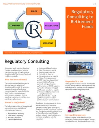 REGULATORY CONSULTING TO RETIREMENT FUNDS 2016
Re
Regulatory
Consulting to
Retirement
Funds
MAKING SENSE OF REGULATORY COMPLIANCE REPORTING SOUTH AFRICA
Retirement funds and their Boards of
Trustees have been tasked with the
mammoth exercise of implementing
Regulation 28 of the Pension Funds Act,
1956 (as amended).
What has been achieved?
The most important development to
date has been the adoption of
Regulation 28 Schedule IB, which is a
basic confirmation of underlying
investments within prescribed limits.
Most Trustees, consultants and
administrators are aware of these
reporting requirements and have been
providing regular reports.
So what is the problem?
The following principles of Regulation 28
are mostly ignored due to lack of
information and systems:
1. Member level reporting
2. Daily Breach reporting
3. Accuracy of reports
4. Derivative exposures
5. Instrument Classifications
6. Non-Compliance reports
7. Look-through reporting
8. Schedule IA Reports
9. Comprehensive risk reports
10. Stress Testing exposures
11. ESG Reporting at asset level
12. Asset Liability Testing
13. Credit rating verification
14. Promotion of BBBEE suppliers
15. Trustee Education in Reg28
16. Mandate compliance reports
17. Investment Policy Statement
compliance reports
18. Qualified Audits – Reg28
19. Member communication
20.Infrastructure communication
Regulation 28 encompasses all of the
above requirements to ensure
transparency and good governance.
Despite the best of intentions, Trustees
and their appointed agents do not have
all the skills, systems and data to
produce accurate reporting to ensure
complete compliance with the
regulation.
Regulation 28 is law
Although the Financial Services Board (FSB)
has not strictly enforced the regulations, the
lack of penalties and fines should not be the
reason for not ensuring compliance.
Increased transparency
Having a greater understanding of the
retirement fund composition allows Trustees
to make informed decisions and reduce risk.
Regulatory Consulting
 