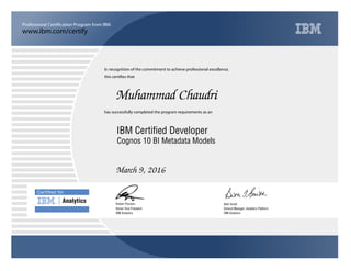 www.ibm.com/certify
Professional Certification Program from IBM.
Certiﬁed for
Analytics
In recognition of the commitment to achieve professional excellence,
this certifies that
has successfully completed the program requirements as an
Muhammad Chaudri
u
IBM Analytics
IBM Certified Developer
Beth Smith
March 9, 2016
General Manager, Analytics Platform
5
IBM Analytics
Robert Picciano
Cognos 10 BI Metadata Models
Senior Vice President
 