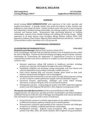 MEGAN K. SULLIVAN
2021LindyDrive 517.242.5006
Lansing,Michigan 48917 megksullivan7@hotmail.com
SUMMARY
Award winning SALES REPRESENTATIVE with experience in the retail, specialty and
hospital environment. A strategic thinker who strikes the balance of data, intuition and
judgment to make timely decisions. Creative problem solver who excels in uncovering the
key stakeholders, building trusting relationships and utilizing insights to advance strategic
customer and business goals. Demonstrates high performing behaviors in building
relationships, customer focus, flexible thinking and enabling and driving change. Selling
experience in all major disease states including, Allergic Rhinitis, Asthma, COPD, CAD,
Depression, Diabetes, Heart Failure, Migraine, Myocardial Infarction and Seizure. Launch of
23 new products and/or indications over a 20 year period.
PROFESSIONAL EXPERIENCE
GLAXOSMITHKLINEPHARMACEUTICALS 1994-2015
HospitalAccountManager,MedicalCenterSolutions (2009-2015)
As Account Manager and team lead, provided the primary focus to hospital accounts within
the state of Michigan. Position involved developing, managing and growing key customer
relationships by orchestrating the deployment of organizational resources to provide
comprehensive product and service solutions to complex accounts that delivered superior
customer value.
 Extensive experience selling GSK products to healthcare providers including
primary care, specialty and hospitals throughout the state of Michigan.
 Established credibility and developed strong relationships with key internal and
external stakeholders by providing consistently credible resources.
 Used critical thinking skills and executed strategic plans based on data, both
intuition and emotional intelligence and sound judgment.
 Demonstrated lateral leadership across the matrix through influencing and coaching
in order to improve market penetration and gain internal stakeholder support.
 Uncovered business opportunities, challenges and tacitly linked strategic
alternatives to advance the goals of the accountand the business.
 Distinguished activities: Entereg Regional product lead 2009, Argatroban Regional
product lead 2010, Regional HR lead 2011, 2012, Regional tracking project 2014
TherapeuticSpecialty Representative,Cardiovascular&Metabolic(2001-2008)
Engaged primary care physicians, specialty providers (Cardiologists and Endocrinologists)
and Retail Pharmacies within the state of Michigan, providing them with clinical and disease
state information to support provider’s choice of medication.
 Partnered with customers to identify opportunities for the addition of GSK products
to different formularies, pathways and protocols to benefit patients.
 Demonstrated a profound understanding of the customers business and challenges
to improve accessibility, credibility and business relationships.
 Distinguished activities: Regional Coreg presentation 2001, Avandia Regional
product lead 2002, 2003, ACC Booth Attendee 2003, Regional Coreg presentation
 