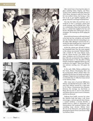 After several years of moving from place to
place including China, Virginia, and Waco,
TX the Cruses' settled in Honolulu, Hawaii in
1958. Eloise, desiring to make her home like
her own mother’s house, but having no idea
how to do so, got together regularly with a
group of friends to exchange household hints.
One day, the ladies discussed how nice it
would be to have a newspaper column that
would exchange such household hints. Then
at a cocktail party, Eloise had mentioned the
idea to a colonel who laughed in her face and
bet her 100 dollars she could not get a job at a
newspaper. The taunting was all the urging she
needed.
Eloisehadsomebusinesscardsmade,dressed
in her best suit, hat, and gloves, and marched
into the Honolulu Advertiser demanding to see
the editor. After offering to work for free for a
month, the editor finally gave her a chance, and
named her column “readers’ exchange.”
At first the column gave all kinds of advice,
but household hints were the most popular,
so the column was renamed “Heloise’s Hints”
with a double H. The name Heloise stuck,
and the column became a hit. Within three
years, circulation rose by 40 percent, and in
June 1961, she was featured in Time magazine.
Seeing the feature in Time, the editor of King
Features Syndicate suggested Heloise go into
syndication. By August, "Hints from Heloise"
was national, reaching over 158 papers by
1962.
In the early 1960s, Heloise published her
first book, Heloise’s Housekeeping Hints and
her second book, Heloise’s Kitchen Hints. was
published. By this time, her family was living in
Arlington, Virginia but were looking for a place
to eventually retire. In 1966, the Cruses moved
to San Antonio, Texas.
After many years of personal differences,
Heloise and Marshall divorced in 1968. Two
years later, Heloise married for a third time
to A.L. Reese, a businessman from Houston.
However, the marriage was short-lived, as
Reese did not want to move to San Antonio
and Heloise did not want to move to Houston,
and the two divorced.
Suffering from health concerns her entire
life, Heloise’s body had taken a toll. Seven
miscarriages, a stomach growth, heart disease,
a cracked vertebrae, a nervous disorder, a
painful facial tic called tic douloureux, and
arteriosclerosis had weakened Heloise. After
consulting many doctors, Heloise knew
she was in her final years, and quietly began
planning her funeral. Poncé came home to help
run Heloise’s Hints.
LIFESTYLES
24 | July 2015
 