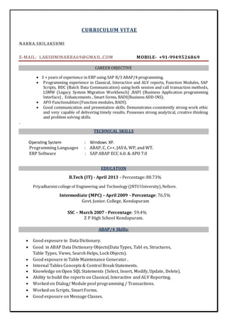 CURRICULUM VITAE
NARRA.SRILAKSHMI
E-MAIL: LAKSHMINARRA69@GMAIL.COM MOBILE- +91-9949526869
CAREER OBJECTIVE
 3 + years of experience in ERP using SAP R/3 ABAP/4 programming.
 Programming experience in Classical, Interactive and ALV reports, Function Modules, SAP
Scripts, BDC (Batch Data Communication) using both session and call transaction methods,
LSMW (Legacy System Migration Workbench) ,BAPI (Business Application programming
Interface) , Enhancements , Smart forms, BADI(Business ADD-INS).
 APO Functionalities (Function modules, BADI).
 Good communication and presentation skills. Demonstrates consistently strong work ethic
and very capable of delivering timely results. Possesses strong analytical, creative thinking
and problem solving skills.
.
TECHNICAL SKILLS
Operating System : Windows XP.
Programming Languages : ABAP, C, C++, JAVA, WP, and WT.
ERP Software : SAP ABAP ECC 6.0. & APO 7.0
EDUCATION
B.Tech (IT) - April 2013 - Percentage: 80.73%
Priyadharsini college of Engineering and Technology (JNTU University),Nellore.
Intermediate (MPC) – April 2009 - Percentage: 76.5%
Govt. Junior. College, Kondapuram
SSC – March 2007 - Percentage: 59.4%
Z P High School Kondapuram.
ABAP/4 Skills:
 Good exposure in Data Dictionary.
 Good in ABAP Data Dictionary Objects(Data Types, Tabl es, Structures,
Table Types, Views, Search Helps, Lock Objects).
 Good exposure in Table Maintenance Generator .
 Internal Tables Concepts & Control Break Statements.
 Knowledge on Open SQL Statements (Select, Insert, Modify, Update, Delete).
 Ability to build the reports on Classical, Interactive and ALV Reporting.
 Worked on Dialog/ Module pool programming / Transactions.
 Worked on Scripts, Smart Forms.
 Good exposure on Message Classes.
 