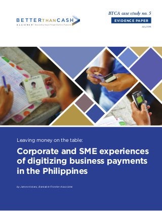 Leaving money on the table:
Corporate and SME experiences
of digitizing business payments
in the Philippines
BTCA case study no. 5
EVIDENCE PAPER
July 2015
A L L I A N C E
B E T T E R THANC A S H
Empowering PeopleThrough Electronic Payments
by James Hokans, Bankable Frontier Associates
 