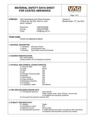 MATERIAL SAFETY DATA SHEET
FOR COATED ABRASIVES
Page 1 of 2
COMPANY: VAG International Joint Stock Company Version 2
18 Nhan My, My Dinh, Nam Tu Liem Revised Date: 17st
July 2014
Hanoi, Vietnam
Phone No.: +84437878368
Fax No.: +84437878388
Email: info@vag.com.vn
TRADE NAME:
FIVEPLUS ABRASIVE MESH
1. MATERIAL DESCRIPTION
1.1 Abrasive: Aluminium Oxide
1.2 Bond: Cured phenolic resin
1.3 Backing: Open Mesh containing Polyester
2. HAZARDS INDENTIFICATION
NOT APPLICABLE
Coated abrasive are not dangerous products
3. PHYSICAL AND CHEMICAL CHARACTERISTICS
3.1 Physical state: Solid
3.2 Color: Honey
3.3 Odor: N/A
3.4 pH: N/A
3.5 Change of physical state: N/A
3.6 Density: N/A
3.7 Bulk density: N/A
3.8 Vapor pressure: N/A
3.9 Explosion properties: N/A
3.10 Viscosity: N/A
3.11 Solubility in water: Not Defined
4. FIRE AND EXPLOSION HAZARD DATA
4.1 Fire fighting measures: None specific
Water, powder, foam, sand, CO2 etc. can be used
if compatible with operating conditions.
4.2 Unusual fire & explosion hazards: N/A
5. STABILITY AND REACTIVITY
5.1 Stability: Stable
5.2 Conditions to avoid: N/A
5.3 Material to avoid: Strong acids
5.4 Decomposition products: If coated abrasive are used in accordance with instructions,
no hazardous decomposition products are created.
 