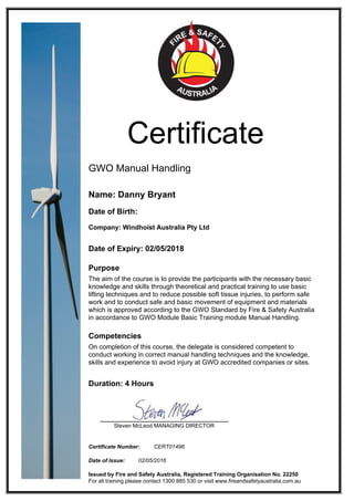 Certificate
GWO Manual Handling
Name: Danny Bryant
Date of Birth:
Company: Windhoist Australia Pty Ltd
Date of Expiry: 02/05/2018
Purpose
The aim of the course is to provide the participants with the necessary basic
knowledge and skills through theoretical and practical training to use basic
lifting techniques and to reduce possible soft tissue injuries, to perform safe
work and to conduct safe and basic movement of equipment and materials
which is approved according to the GWO Standard by Fire & Safety Australia
in accordance to GWO Module Basic Training module Manual Handling.
Competencies
On completion of this course, the delegate is considered competent to
conduct working in correct manual handling techniques and the knowledge,
skills and experience to avoid injury at GWO accredited companies or sites.
Duration: 4 Hours
Steven McLeod MANAGING DIRECTOR
Certificate Number: CERT01496
Date of Issue: 02/05/2016
Issued by Fire and Safety Australia, Registered Training Organisation No. 22250
For all training please contact 1300 885 530 or visit www.fireandsafetyaustralia.com.au
 