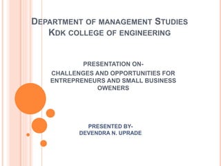 DEPARTMENT OF MANAGEMENT STUDIES
KDK COLLEGE OF ENGINEERING
PRESENTATION ON-
CHALLENGES AND OPPORTUNITIES FOR
ENTREPRENEURS AND SMALL BUSINESS
OWENERS
PRESENTED BY-
DEVENDRA N. UPRADE
 