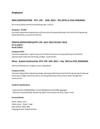 Employers
RMS CONSTRUCTION PVT. LTD - AUG. 2013 - TILL DATE as CIVIL ENGINEER.
To construct Road andtechnical Buildingunder D.R.D.O
Company Profile :
A private independentengineering andConstructionCompanyWorkinginthe fieldof civil Engineering
Roads & Building,,structure forD.R.D.O.
STRATA GEOSYSTEM (I) PVT LTD –JULY 2012 TO JULY 2013
NH 12 (JDBOT )
NH 04 (TCBOT)
Company Profile
A private independent Engineering and R E Wall ConstructionCompanyWorkinginthe fieldof
engineeringof roadsandmotorways,bridges constructions.
Shree Gutam Construction PVT. LTD- JUN. 2011 – July 2012 as CIVIL ENGINEER.
(TwoLane Railwayover bridgesinchuru (Rajasthan)
Company Profile :
A private independentengineering,design-planningandWorkinginthe fieldof engineeringof roadsand
motorways,bridgesandconstructions,tunnels,geotechnical constructions,watermanagement
constructions.
Academic Qualifications
- Diploma(CIVILENGINEERING):Passed(2011Batch) with65.68% aggregate
- DiplomainAutoCAD(2D& 3D) (during:2011) fromInstitute Ab Auto Cadd Center
Personal details
Name: Manoj Saini
Fathername: Kamal Singh
Date of Birth:28.03.1993
Language Known:English&Hindi .
 