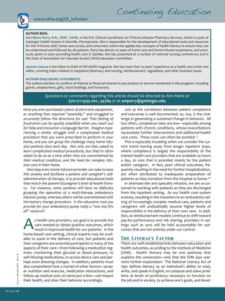 34
JULY/AUGUST2013
Just as the correlation between patient compliance
and outcomes is well documented, so, too, is the chal­
lenge in generating a sustained change in behavior. All
too often, compliance rates are low—especially among
patients with chronic conditions, whose exacerbations
necessitate further interventions and additional health
care costs. These costs can often be avoided.1­3
This is especially troubling when we consider the cur­
rent trend moving away from longer inpatient stays,
where compliance is largely the responsibility of the
trained health care providers that are available 24 hours
a day, to care that is provided mainly by the patient
and/or caregiver. In fact, poor clinical outcomes, fre­
quently resulting in the need for further hospitalization,
are often attributed to inadequate preparation of
patients as they transition from the hospital to home.4­6
In alternate­site and specialty infusion, we are accus­
tomed to working with patients as they are discharged
from the inpatient setting. As our health care system
evolves, resulting in the transition to an ambulatory set­
ting of increasingly complex medical care, patients and
caregivers will undoubtedly assume higher levels of
responsibility in the delivery of their own care. In addi­
tion, as reimbursement models continue to shift toward
pay­for­performance and risk sharing, providers in set­
tings such as ours will be held accountable for out­
comes that are not entirely under our control.
The Literacy Factor
There are well­established links between education and
health outcomes, according to the Institute of Medicine
(IOM). Health literacy may be one pathway that
explains the connection—one that the IOM says war­
rants further exploration.7
The National Literacy Act of
1991 defines literacy as an individual’s ability to read,
write, and speak in English, to compute and solve prob­
lems at levels of proficiency necessary to function on
the job and in society, to achieve one’s goals, and devel­
Continuing Education
www.nhia.org/CE_Infusion
Have you ever purchased a piece of electronic equipment,
or anything that required “assembly,” and struggled to
accurately follow the directions for use? That feeling of
frustration can be quickly amplified when you reach out
for help and encounter a language barrier. Imagine expe­
riencing a similar struggle with a complicated medical
procedure that you were prescribed to perform in your
home, and you can grasp the challenge many home infu­
sion patients face each day. Not only are they asked to
learn complicated medical procedures, but they’re often
asked to do so at a time when they are overwhelmed by
their medical condition, and the need for complex infu­
sion care in their home.
One step every home infusion provider can take to ease
this anxiety and facilitate a patient and caregiver’s self­
administration of therapy, is to provide educational tools
that match the patient’s/caregiver’s level of health litera­
cy. For instance, some patients will have no difficulty
grasping the operation of a multi­therapy ambulatory
infusion pump, whereas others will be overwhelmed with
the battery change procedure. Is the education tool you
provide for your ambulatory pump really a “one size fits
all” resource?
As health care providers, our goal is to provide the
care needed to obtain positive outcomes, which
result in improved health for our patients. In the
home­based care setting, clinical experts may be avail­
able to assist in the delivery of care, but patients and
their caregivers are essential participants in many of the
aspects of their care—from following a medication reg­
imen, monitoring their glucose or blood pressure, to
self­infusing medications, to access device care and per­
haps even dressing changes. In addition, patients must
also comprehend how a myriad of other factors—prop­
er nutrition and exercise, medication interactions, and
follow­up medical care, to name just a few—can impact
their health, and alter their behavior accordingly.
AUTHOR BIOS:
Ann Marie Parry, R.N., CRNI®
, VA­BC, is the R.N. Clinical Coordinator at VITALine Infusion Pharmacy Services, which is a part of
Geisinger Health System in Danville, Pennsylvania. She is responsible for the development of educational tools and resources
for the VITALine staff, home care nurses, and consumers where she applies key concepts of health literacy to ensure they can
be understood and followed by all patients. Parry has almost 20 years of home care and home infusion experience, and previ­
ously spent 10 years providing health care in Zambia. She has presented at a number of national nursing conferences and is
the chair of Association for Vascular Access’ (AVA) education committee.
Jeannie Counce is the Editor­in­Chief of INFUSION magazine. She has more than 15 years’ experience as a health care writer and
editor, covering topics related to outpatient pharmacy and nursing, reimbursement, regulations, and other business issues.
AUTHOR DISCLOSURE STATEMENTS:
The authors declare no conflicts of interest or financial interest in any product or service mentioned in this program, including
grants, employment, gifts, stock holdings, and honoraria.
Questions or comments regarding this article should be directed to Ann Marie at
570­271­5555 ext., 54784 or at amparry@geisinger.edu
 