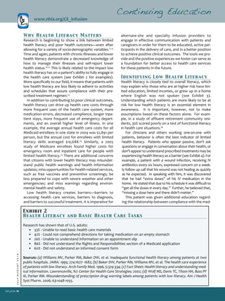 36
JULY/AUGUST2013
alternate­site and specialty infusion providers to
engage in effective communication with patients and
caregivers in order for them to be educated, active par­
ticipants in the delivery of care, and in a better position
to achieve positive clinical outcomes. The tools we pro­
vide and the positive experiences we foster can serve as
a foundation for better access to health care services
for these patients in the future.
Identifying Low Health Literacy
Health literacy is closely tied to overall literacy, which
may explain why those who are at higher risk have lim­
ited education, limited incomes, or grew up in a home
where English was not spoken (see Exhibit 3).
Understanding which patients are more likely to be at
risk for low health literacy is an essential element in
awareness. It is important, however, not to make
assumptions based on these factors alone. For exam­
ple, in a study of affluent retirement community resi­
dents, 30% scored poorly on a test of functional literacy
in health care situations.26
For clinicians and others working one­on­one with
patients, behavior is often the best indicator of limited
health literacy. Patients who appear passive, don’t ask
questions or engage in conversation about their health, or
don’t appear to understand prescribed treatments may be
experiencing health literacy as a barrier (see Exhibit 4). For
example, a patient with a wound infection, receiving IV
antibiotics every six hours, expressed concern on a week­
ly follow up call that his wound was not healing as quickly
as he expected. In speaking with him, it was discovered
that he had “extra doses” of his IV medication in the
home. He stated that due to his schedule it was difficult to
“get all the doses in every day.” Further, he believed that,
“missing a dose here and there didn’t matter.”
This patient was given additional education regard­
ing the relationship between compliance with the med­
Continuing Education
www.nhia.org/CE_Infusion
Why Health Literacy Matters
Research is beginning to show a link between limited
health literacy and poor health outcomes—even after
allowing for a variety of socio­demographic variables.12­15
Time and again, patients with chronic illnesses and lower
health literacy demonstrate a decreased knowledge of
how to manage their illnesses and self­report lower
health status.16­22
This is likely related to the impact low
health literacy has on a patient’s ability to fully engage in
the health care system (see Exhibit 2 for examples).
More specifically to our field, it means that patients with
low health literacy are less likely to adhere to activities
and schedules that assure compliance with their pre­
scribed treatment regimen.23
In addition to contributing to poor clinical outcomes,
health literacy can drive up health care costs through
more frequent uses of the health care system, more
medication errors, decreased compliance, longer inpa­
tient stays, more frequent use of emergency depart­
ments, and an overall higher level of illness. In one
example, the average annual health care costs for all
Medicaid enrollees in one state in 2004 was $2,891 per
person, but the annual cost for enrollees with limited
literacy skills averaged $10,688.24
Similarly, a 2005
study of Medicare enrollees found higher costs for
emergency room and inpatient care for people with
limited health literacy.25
There are additional concerns
that citizens with lower health literacy may misunder­
stand public health warnings and health information
updates; miss opportunities for health­related services,
such as free vaccines and preventive screenings; be
less prepared to cope with severe weather and other
emergencies; and miss warnings regarding environ­
mental health and safety.
Low health literacy creates barriers—barriers to
accessing health care services, barriers to diagnosis,
and barriers to successful treatment. It is imperative for
Exhibit 2
Health Literacy and Basic Health Care Tasks
Research has shown that of U.S. adults:
• 33% ­ Unable to read basic health care materials
• 42% ­ Could not comprehend directions for taking medication on an empty stomach
• 26% ­ Unable to understand information on an appointment slip
• 86% ­ Did not understand the Rights and Responsibilities section of a Medicaid application
• 60% ­ Did not understand an informed consent form
Sources: (a) Williams MV, Parker RM, Baker DW, et al. Inadequate functional health literacy among patients at two
public hospitals. JAMA. 1995; 274:1677­ 1682; (b) Baker DW, Parker RM, Williams MV, et al. The health care experience
of patients with low literacy. Arch Family Med. 1996; 5:329­334; (c) Fact Sheet: Health literacy and understanding med­
ical information. Lawrenceville, NJ: Center for Health Care Strategies; 2002; (d) Wolf MS, Davis TC, Tilson HH, Bass PF
III, Parker RM. Misunderstanding of prescription drug warning labels among patients with low literacy. Am J Health
Syst Pharm. 2006; 63:1048­1055.
 
