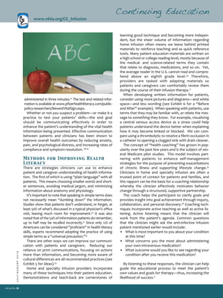38
JULY/AUGUST2013
learning good technique and becoming more indepen­
dent, but the sheer volume of information regarding
home infusion often means we leave behind printed
materials to reinforce teaching and as quick reference
tools. Many patient education materials are written on
a high school or college reading level, mostly because of
the medical­ and science­related terms they contain
that relate to diagnosis, medications, and so on. Yet,
the average reader in the U.S. cannot read and compre­
hend above an eighth grade level.34
Therefore,
providers are tasked with adapting materials so
patients and caregivers can comfortably review them
during the course of their infusion therapy.11
When developing written information for patients,
consider using more pictures and diagrams—and white
space—and less wording (see Exhibit 6 for a “Before
and After” example). When speaking with patients, use
terms that they may be familiar with, or relate the mes­
sage to something they know. For example, visualizing
a central venous access device as a straw could help
patients understand the device better when explaining
how it may become kinked or blocked. We can com­
pare using a thrombolytic to resolve a fibrin occlusion in
a catheter to opening a clogged sink with drain cleaner.
The concept of “health coaching” has grown in pop­
ularity over the past few years and is the subject of sev­
eral Medicare pilot studies. This model involves part­
nering with patients to enhance self­management
strategies for the purpose of preventing exacerbations
of chronic illness and supporting lifestyle change.35
Clinicians in home and specialty infusion are often a
trusted point of contact for patients and families, and
this rapport can be the basis for a coaching relationship
whereby the clinician effectively motivates behavior
change through a structured, supportive partnership.
The coach helps the participant to clarify goals and
provides insight into goal achievement through inquiry,
collaboration, and personal discovery.36
Coaching tech­
niques incorporate active teaching as well as active lis­
tening. Active listening means that the clinician will
work from the patient’s agenda. Common questions
that the clinician might ask the anti­infective infusion
patient mentioned earlier would include:
• What is most important to you about your condition
at this time?
• What concerns you the most about administering
your own intravenous medication?
• What outcome would you like to see regarding your
condition after you receive this medication?
By listening to these responses, the clinician can help
guide the educational process to meet the patient’s
own values and goals for therapy—thus, increasing the
likelihood of success.11
Continuing Education
www.nhia.org/CE_Infusion
administered in three minutes.27
The test and related infor­
mation is available at www.pfizerhealthliteracy.com/public­
policy­researchers/NewestVitalSign.aspx.
Whether or not you suspect a problem—or make it a
practice to test your patients’ skills—the end goal
should be communicating effectively in order to
enhance the patient’s understanding of the vital health
information being presented. Effective communication
between patients and clinicians has been shown to
improve overall health outcomes by reducing anxiety,
pain, and psychological distress, and increasing rates of
compliance and symptom resolution.28,29
Methods for Improving Health
Literacy
There are strategies clinicians can use to enhance
patient and caregiver understanding of health informa­
tion. The first of which is using “plain language” with all
patients. This means choosing smaller words and short­
er sentences, avoiding medical jargon, and minimizing
information about anatomy and physiology.
It’s important to note that speaking in simple terms does
not necessarily mean “dumbing down” the information.
Studies show that patients don’t understand, or forget, at
least 50% of what’s discussed in a typical physician’s office
visit, leaving much room for improvement.30
It was also
noted that of the 50% of information patients do remember,
up to half may be recalled incorrectly.31
Since only 12% of
Americans can be considered “proficient” in health literacy
skills, experts recommend adopting the practice of using
simple terms as a “universal precaution.”32
There are other ways we can improve our communi­
cation with patients and caregivers. Reducing our
reliance on print communications, focusing on actions
more than information, and becoming more aware of
cultural differences are all recommended practices (see
Exhibit 5 for ideas).33
Home and specialty infusion providers incorporate
many of these techniques into their patient education.
Demonstrations and teach­back are cornerstones of
 
