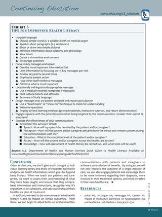 JULY/AUGUST2013
39
Conclusion
Often as clinicians, we don’t give much thought to indi­
vidual learning styles and levels of readiness to receive
and process health information, which goes far beyond
basic literacy. When we teach our patients and care­
givers, we need to assess their understanding of what
they have been taught, and ensure that they compre­
hend information and instructions, recognize why it’s
important to be compliant, and take ownership of their
health care plan of treatment.
In addition, we need to be more aware of what health
literacy is and its impact on clinical outcomes. From
there, we can begin to adjust both our oral and written
communications with patients and caregivers to
achieve a constellation of benefits. By doing so, we will
not only improve the outcome of a single episode of
care, we can also engage patients and encourage them
to be more informed regarding their diagnosis, more
involved in their treatment options, and more invested
in their own health care.
References
1. Sokol MC, McGuigan KA, Verbrugge RR, Epstein RS.
Impact of medication adherence on hospitalization risk
and healthcare cost. Med Care. 2005;43:521­530.
Continuing Education
www.nhia.org/CE_Infusion
Exhibit 5
Tips for Improving Health Literacy
• Use plain language
▲ Choose simple words (1­2 syllables) with no medical jargon
▲ Speak in short paragraphs (2­3 sentences)
▲ Show or draw only simple pictures
▲ Minimize information about anatomy and physiology
▲ Slow down
▲ Create a shame­free environment
▲ Encourage questions
• Focus on key messages and repeat
▲ Give the most important information first
▲ Limit information by focusing on 1­3 key messages per visit
▲ Review key points several times
▲ Emphasize patient action
▲ Have other staff reinforce messages
▲ Prioritize what is most important
• Use culturally and linguistically appropriate messages
▲ Use a medically trained interpreter if necessary
▲ Elicit cultural beliefs and attitudes
▲ Be aware of body language
• Design messages that are patient­centered and require participation
▲ Use a “teach­back” or “show me” technique to check for understanding
▲ Welcome questions
▲ Employ several learning methods (printed materials, interactive tutorials, and return demonstration)
• Engage regularly with the patients/communities being targeted by the communication; consider their overall lit­
eracy level
• Evaluate the effectiveness of your communications
▲ Remember the acronym SPEAK:
■ Speech ­ How will my speech be received by the patient and/or caregiver?
■ Perception ­ How will the patient and/or caregiver perceive both the verbal and written content during
the communication with me?
■ Education ­ What is the education level of the patient and/or caregiver?
■ Access – How will the patient and/or caregiver access the health care system?
■ Knowledge – How will assessment of health literacy be carried out, and what tools will be used?
Source: U.S. Department of Health and Human Services Quick Guide to Health Literacy Available at
www.health.gov/communication/literacy/quickguide/healthinfo.htm
 
