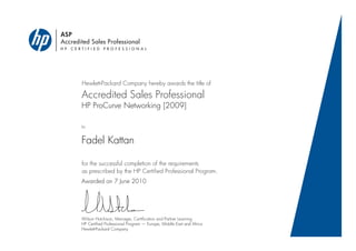 ASP
Accredited Sales Professional
H P C E R T I F I E D P R O F E S S I O N A L
Hewlett-Packard Company hereby awards the title of
Accredited Sales Professional
to
for the successful completion of the requirements
as prescribed by the HP Certified Professional Program.
HP ProCurve Networking [2009]
Fadel Kattan
Awarded on 7 June 2010
Wilson Hutchison, Manager, Certification and Partner Learning
HP Certified Professional Program — Europe, Middle East and Africa
Hewlett-Packard Company
 
