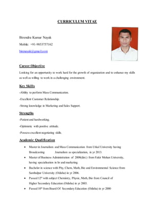 CURRICULUM VITAE
Birendra Kumar Nayak
Mobile: +91-9853757162
birenayak@gmail.com
Career Objective
Looking for an opportunity to work hard for the growth of organization and to enhance my skills
as well as willing to work in a challenging environment.
Key Skills
-Ability to perform Mass Communication.
-Excellent Customer Relationship.
-Strong knowledge in Marketing and Sales Support.
Strengths
-Patient and hardworking.
-Optimistic with positive attitude.
-Possess excellent negotiating skills.
Academic Qualification
 Master in Journalism and Mass Communication from Utkal University having
Broadcasting Journalism as specialization, in yr 2013.
 Master of Business Administration of 2008(dist.) from Fakir Mohan University,
having specialisation in hr and marketing.
 Bachelor in science with Phy, Chem, Math, Bio and Environmental Science from
Sambalpur University (Odisha) in yr 2006.
 Passed 12th
with subject Chemistry, Physic, Math, Bio from Council of
Higher Secondary Education (Odisha) in yr 2003.
 Passed 10th
from Board Of Secondary Education (Odisha) in yr 2000
 