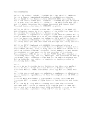 WORK EXPERIENCE
09/2009: to Present: Currently contracted to DRS Technical Services
Inc. as a Counter Improvised Explosive Device/Electronic Counter
Measure Field Service Representative (CIED/ECM FSR) supporting the
Australian Defense Force (ADF). Position is forward deployed in support
to the ADF, providing technical, logistic, line maintenance and repair
and full phase (Operator, Maintainer, Management and Command Staff
Planning) training for specific CIED/ECM equipment.
03/2008 to 09/2009: Contracted with SAIC in support of the Army Test
and Evaluation Command in direct support of the JCREW Joint Test board.
As a Counter-Improvised Explosive Device Analyst,
This position is responsible for supporting the Data Management Working
Group in testing efforts relating to the Counter IED Electronic Warfare
involving detecting, jamming, and defeating IED’s and EFP’s. Position
analyses testing methodologies and makes recommendations improvements
to testing techniques and identifies and develops new testing protocols.
05/2006 to 03/07: Employed with MANTECH International holding a
contractor Position under the Joint Improvised Explosive Device Defeat
Organization (JIEDDO), with the Navy Center of Excellence (NCOE) as an
Explosive Ordnance Disposal/Electronic Counter Measure Project Manager.
This position provides expertise in the operation of Electronic
Countermeasures (ECM) in support of the JIEDDO Navy COE's mission of
integrating technology, training, techniques, and procedures to develop
IED Defeat CONOPS, coordinate Joint and Service training efforts and
develop individual and collective training for deploying units to
proactively defeat IEDs.
DUTIES:
a. Serve as an Electronic Warfare Technician for electronic warfare
related to Counter Radio Controlled Improvised Explosive Device
Electronic Warfare (CREW) and Robotic technology for the JIEDDO Navy
COE.
b. Provide operational expertise relating to employment of electronics
warfare equipment; specifically in Navy COE assigned areas of CREW and
Robotics.
c. Assist with development of preliminary Tactics, Techniques and
Procedures (TTP) in areas of CREW, Robotics, Pre-Detonation and Render
Safe.
d. Utilize my Military Master Training Specialist and Curriculum
Developer qualification to support NCOE’s Mobile Training Team (MTT)
mission and provide pre-deployment CREW and Robotic training to Navy
units, individual augmentees (IA's) and Services as required.
 