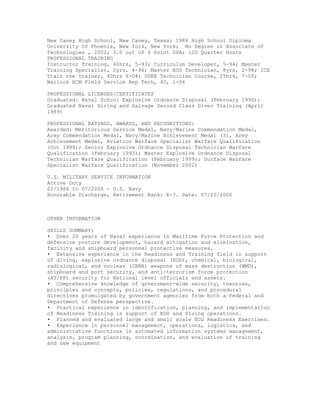 New Caney High School, New Caney, Texas; 1984 High School Diploma
University Of Phoenix, New York, New York; No Degree in Associate of
Technologies , 2002; 3.0 out of 4 Point GPA; 120 Quarter Hours
PROFESSIONAL TRAINING
Instructor Training, 60hrs, 5-93; Curriculum Developer, 5-94; Master
Training Specialist, 2yrs, 4-96; Master EOD Technician, 8yrs, 2-98; ICE
Train the Trainer, 40hrs 6-04; DUKE Technician Course, 25hrs, 7-05;
Warlock ECM Field Service Rep Tech, 40, 1-06
PROFESSIONAL LICENSES/CERTIFICATES
Graduated: Naval School Explosive Ordnance Disposal (February 1990);
Graduated Naval Diving and Salvage Second Class Diver Training (April
1989)
PROFESSIONAL RATINGS, AWARDS, AND RECOGNITIONS:
Awarded: Meritorious Service Medal, Navy/Marine Commendation Medal,
Army Commendation Medal, Navy/Marine Achievement Medal (3), Army
Achievement Medal, Aviation Warfare Specialist Warfare Qualification
(Oct 1988); Senior Explosive Ordnance Disposal Technician Warfare
Qualification (February 1993); Master Explosive Ordnance Disposal
Technician Warfare Qualification (February 1999); Surface Warfare
Specialist Warfare Qualification (November 2002)
U.S. MILITARY SERVICE INFORMATION
Active Duty
02/1986 to 07/2006 - U.S. Navy
Honorable Discharge, Retirement Rank: E-7. Date: 07/20/2006
OTHER INFORMATION
SKILLS SUMMARY:
• Over 20 years of Naval experience in Maritime Force Protection and
defensive posture development, hazard mitigation and elimination,
facility and shipboard personnel protective measures.
• Extensive experience in the Readiness and Training field in support
of diving, explosive ordnance disposal (EOD), chemical, biological,
radiological, and nuclear (CBRN) weapons of mass destruction (WMD),
shipboard and port security, and anti-terrorism force protection
(AT/FP) security for National level officials and assets.
• Comprehensive knowledge of government-wide security, theories,
principles and concepts, policies, regulations, and procedural
directives promulgated by government agencies from both a Federal and
Department of Defense perspective.
• Practical experience in identification, planning, and implementation
of Readiness Training in support of EOD and Diving operations.
• Planned and evaluated large and small scale EOD Readiness Exercises.
• Experience in personnel management, operations, logistics, and
administrative functions in automated information systems management,
analysis, program planning, coordination, and evaluation of training
and new equipment
 