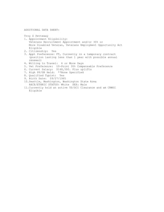 ADDITIONAL DATA SHEET:
Troy D Petteway
1. Appointment Eligibility:
Veterans Recruitment Appointment and/or 30% or
More Disabled Veteran, Veterans Employment Opportunity Act
Eligible
2. Citizenship: Yes
3. Appt Preference: FT, Currently in a temporary contract
(position lasting less than 1 year with possible annual
renewal)
4. Willing to Travel: 6 or More Days
5. Vet Preference: 10-Point 30% Compensable Preference
6. Current Salary: $148,500. Plus uplifts
7. High PP/GR Held: **None Specified
8. Qualified Typist: Yes
9. Birth Date: 09/27/1965
10.Seattle, Washington, Washington State Area
RACE/ETHNIC STATUS: White SEX: Male
11.Currently hold an active TS/SCI Clearance and am CNWDI
Eligible
 
